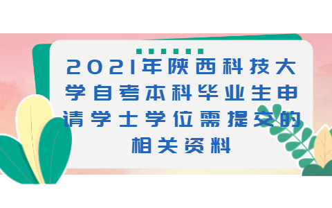 2021年陕西科技大学自考本科毕业生申请学士学位需提交的相关资料